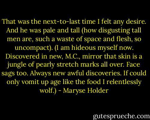 That was the next-to-last time I felt any desire. And he was pale and tall (how disgusting tall men are, such a waste of space and flesh, so uncompact). (I am hideous myself now. Discovered in new, M.C., mirror that skin is a jungle of pearly stretch marks all over. Face sags too. Always new awful discoveries. If could only vomit up age like the food I relentlessly wolf.) - Maryse Holder