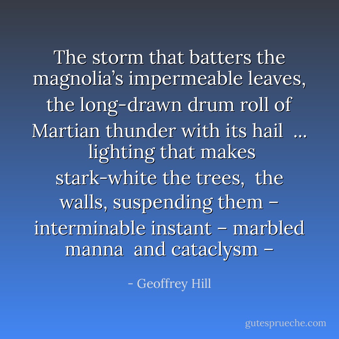 The storm that batters the magnolia’s<br />impermeable leaves, the long-drawn drum roll<br />of Martian thunder with its hail<br /> ... <br />lighting that makes stark-white the trees, <br />the walls, suspending them –<br />interminable instant – marbled manna <br />and cataclysm – - Geoffrey Hill