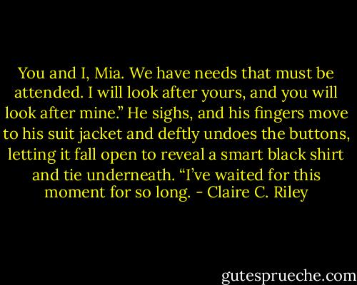 You and I, Mia. We have needs that must be attended. I will look after yours, and you will look after mine.” He sighs, and his fingers move to his suit jacket and deftly undoes the buttons, letting it fall open to reveal a smart black shirt and tie underneath. “I’ve waited for this moment for so long. - Claire C. Riley