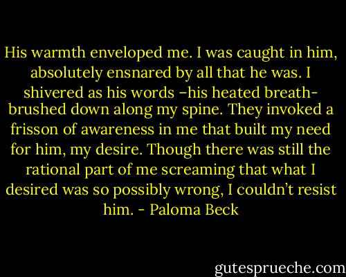 His warmth enveloped me. I was caught in him, absolutely ensnared by all that he was. I shivered as his words –his heated breath- brushed down along my spine. They invoked a frisson of awareness in me that built my need for him, my desire. Though there was still the rational part of me screaming that what I desired was so possibly wrong, I couldn’t resist him. - Paloma Beck
