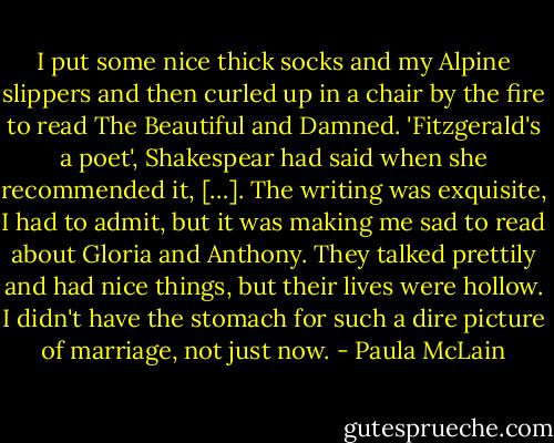 I put some nice thick socks and my Alpine slippers and then curled up in a chair by the fire to read The Beautiful and Damned. 'Fitzgerald's a poet', Shakespear had said when she recommended it, […]. The writing was exquisite, I had to admit, but it was making me sad to read about Gloria and Anthony. They talked prettily and had nice things, but their lives were hollow. I didn't have the stomach for such a dire picture of marriage, not just now. - Paula McLain