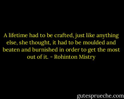 A lifetime had to be crafted, just like anything else, she thought, it had to be moulded and beaten and burnished in order to get the most out of it. - Rohinton Mistry