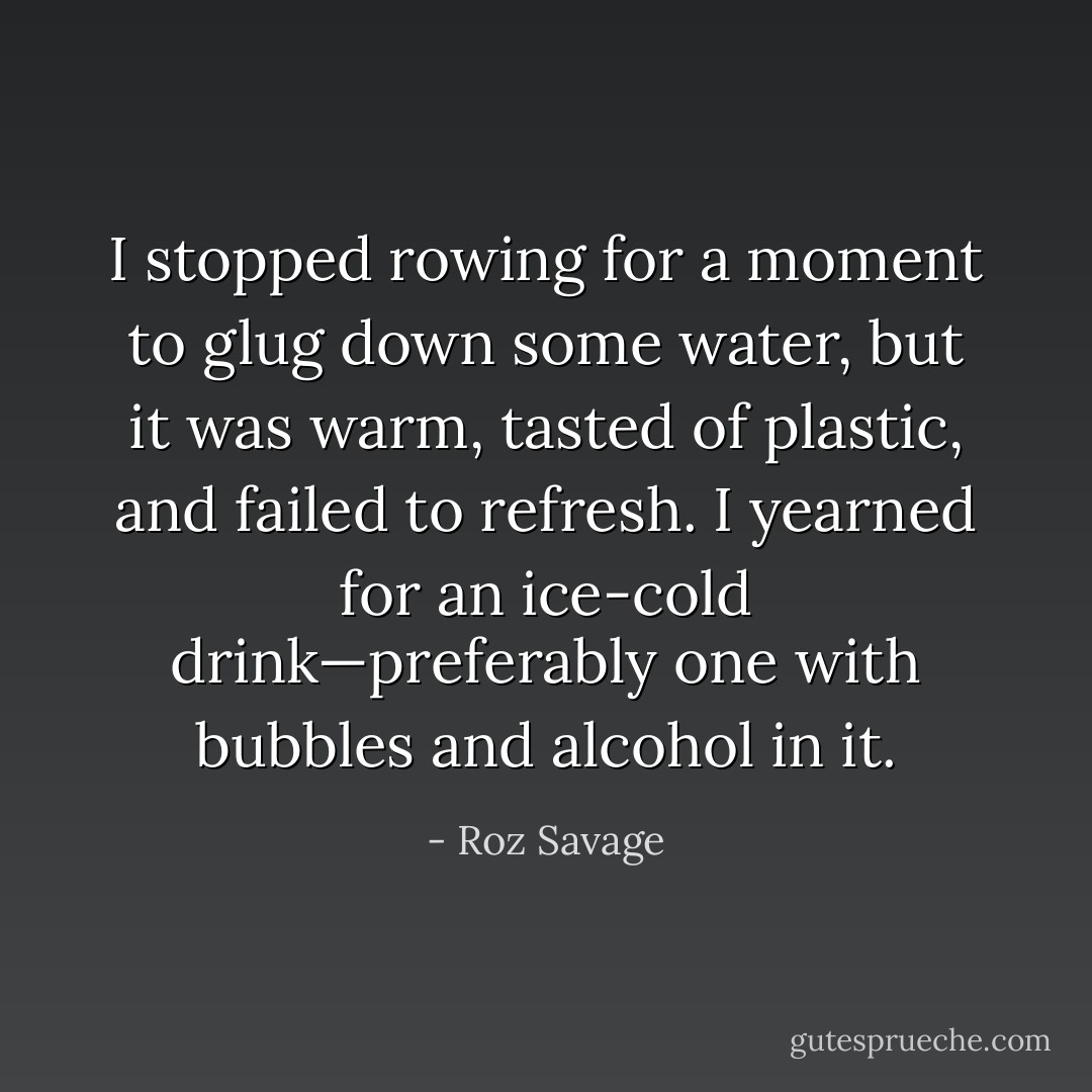 I stopped rowing for a moment to glug down some water, but it was warm, tasted of plastic, and failed to refresh. I yearned for an ice-cold drink—preferably one with bubbles and alcohol in it. - Roz Savage