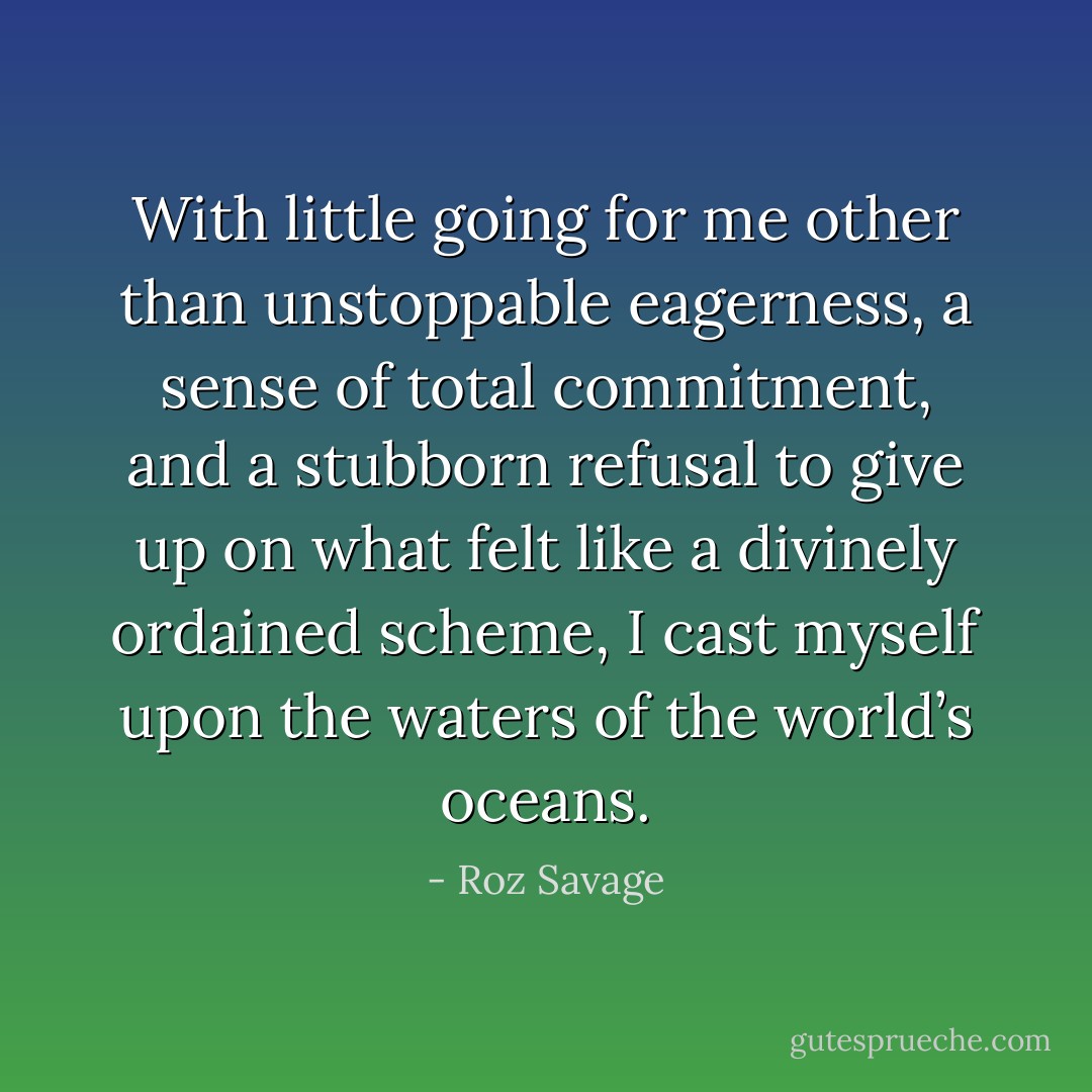 With little going for me other than unstoppable eagerness, a sense of total commitment, and a stubborn refusal to give up on what felt like a divinely ordained scheme, I cast myself upon the waters of the world’s oceans. - Roz Savage