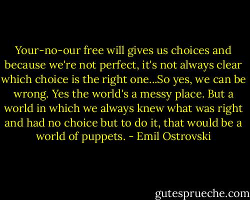 Your-no-our free will gives us choices and because we're not perfect, it's not always clear which choice is the right one...So yes, we can be wrong. Yes the world's a messy place. But a world in which we always knew what was right and had no choice but to do it, that would be a world of puppets. - Emil Ostrovski