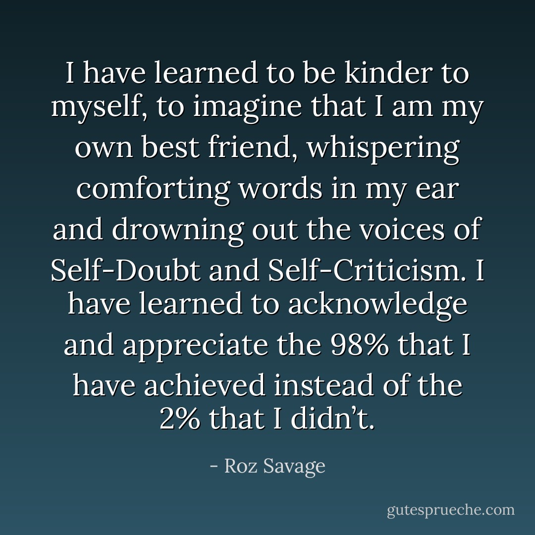 I have learned to be kinder to myself, to imagine that I am my own best friend, whispering comforting words in my ear and drowning out the voices of Self-Doubt and Self-Criticism. I have learned to acknowledge and appreciate the 98% that I have achieved instead of the 2% that I didn’t. - Roz Savage