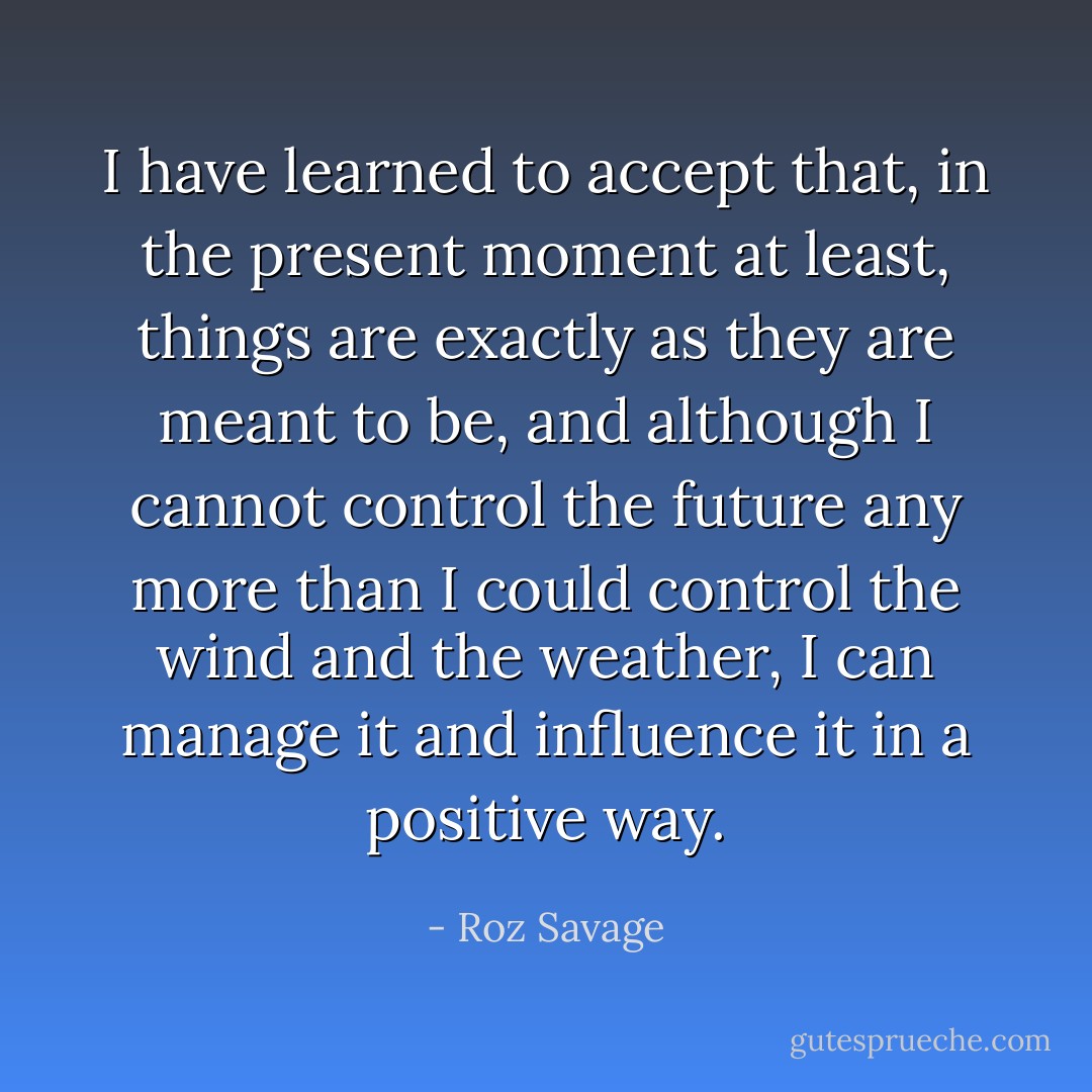 I have learned to accept that, in the present moment at least, things are exactly as they are meant to be, and although I cannot control the future any more than I could control the wind and the weather, I can manage it and influence it in a positive way. - Roz Savage