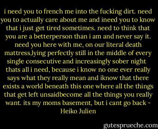 i need you to french me into the fucking dirt. need you to actually care about me and ineed you to know that i just get tired sometimes. need to think that you are a betterperson than i am and never say it. need you here with me, on our literal death mattress,lying perfectly still in the middle of every single consecutive and increasingly sober night<br /><br /><br />thats all i need, because i know no one ever really says what they really mean and iknow that there exists a world beneath this one where all the things that get left unsaidbecome all the things you really want. its my moms basement, but i cant go back - Heiko Julien