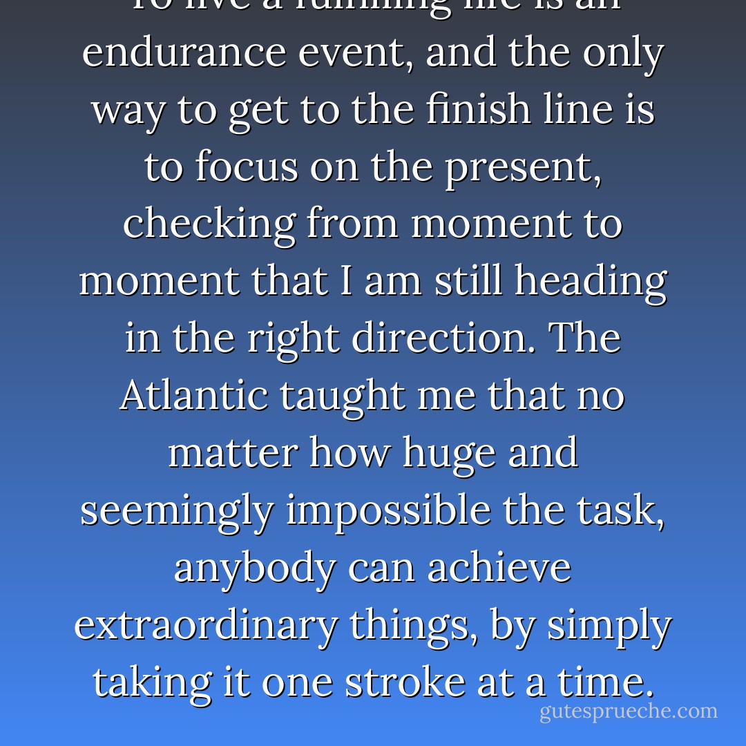 To live a fulfilling life is an endurance event, and the only way to get to the finish line is to focus on the present, checking from moment to moment that I am still heading in the right direction. The Atlantic taught me that no matter how huge and seemingly impossible the task, anybody can achieve extraordinary things, by simply taking it one stroke at a time. - Roz Savage
