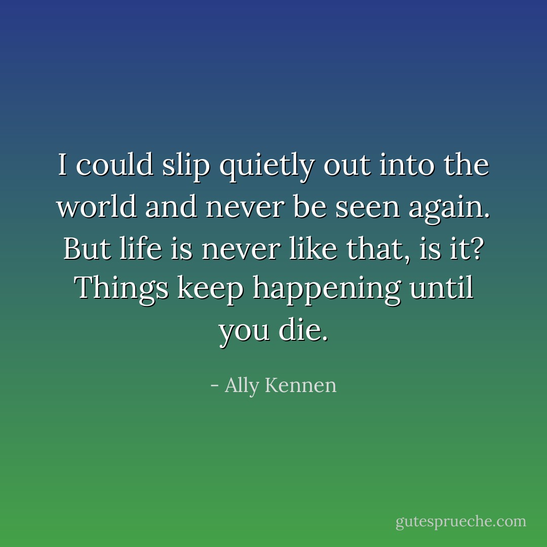 I could slip quietly out into the world and never be seen again. But life is never like that, is it? Things keep happening until you die. - Ally Kennen