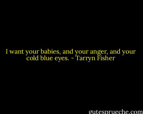 I want your babies, and your anger, and your cold blue eyes. - Tarryn Fisher