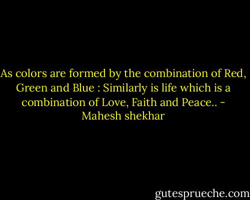 As colors are formed by the combination of Red, Green and Blue : Similarly is life which is a combination of Love, Faith and Peace.. - Mahesh shekhar