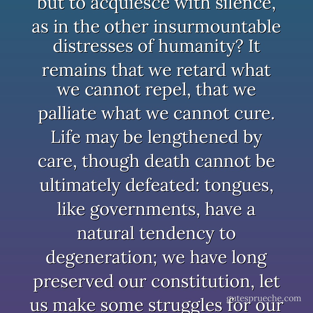If the changes that we fear be thus irresistible, what remains but to acquiesce with silence, as in the other insurmountable distresses of humanity? It remains that we retard what we cannot repel, that we palliate what we cannot cure. Life may be lengthened by care, though death cannot be ultimately defeated: tongues, like governments, have a natural tendency to degeneration; we have long preserved our constitution, let us make some struggles for our language. - Samuel Johnson