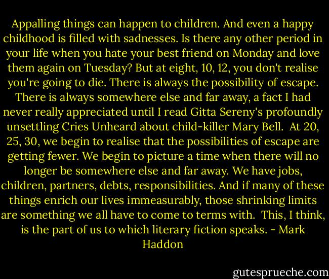 Appalling things can happen to children. And even a happy childhood is filled with sadnesses. Is there any other period in your life when you hate your best friend on Monday and love them again on Tuesday? But at eight, 10, 12, you don't realise you're going to die. There is always the possibility of escape. There is always somewhere else and far away, a fact I had never really appreciated until I read Gitta Sereny's profoundly unsettling Cries Unheard about child-killer Mary Bell.<br /><br />At 20, 25, 30, we begin to realise that the possibilities of escape are getting fewer. We begin to picture a time when there will no longer be somewhere else and far away. We have jobs, children, partners, debts, responsibilities. And if many of these things enrich our lives immeasurably, those shrinking limits are something we all have to come to terms with.<br /><br />This, I think, is the part of us to which literary fiction speaks. - Mark Haddon