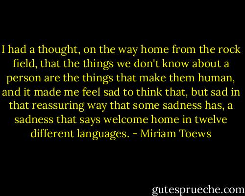 I had a thought, on the way home from the rock field, that the things we don't know about a person are the things that make them human, and it made me feel sad to think that, but sad in that reassuring way that some sadness has, a sadness that says welcome home in twelve different languages. - Miriam Toews