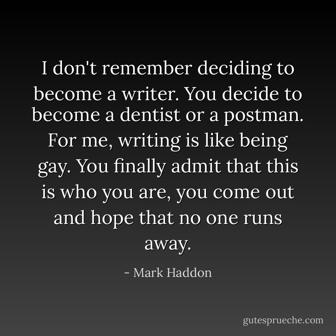 I don't remember deciding to become a writer. You decide to become a dentist or a postman. For me, writing is like being gay. You finally admit that this is who you are, you come out and hope that no one runs away. - Mark Haddon