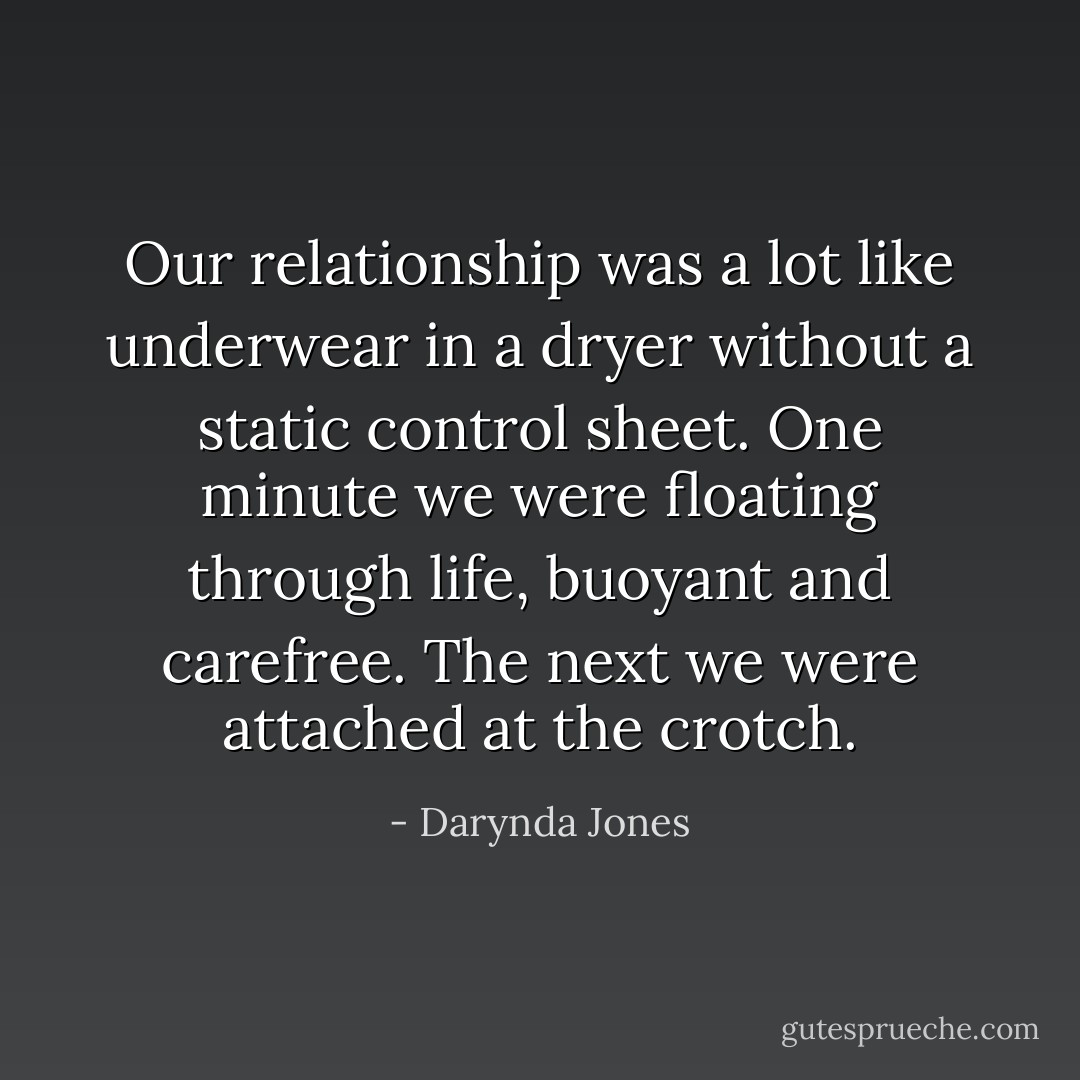 Our relationship was a lot like underwear in a dryer without a static control sheet. One minute we were floating through life, buoyant and carefree. The next we were attached at the crotch. - Darynda Jones