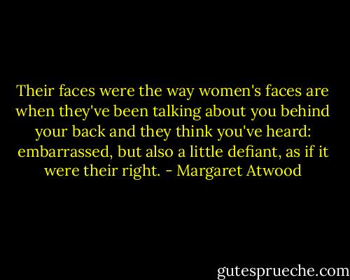 Their faces were the way women's faces are when they've been talking about you behind your back and they think you've heard: embarrassed, but also a little defiant, as if it were their right. - Margaret Atwood