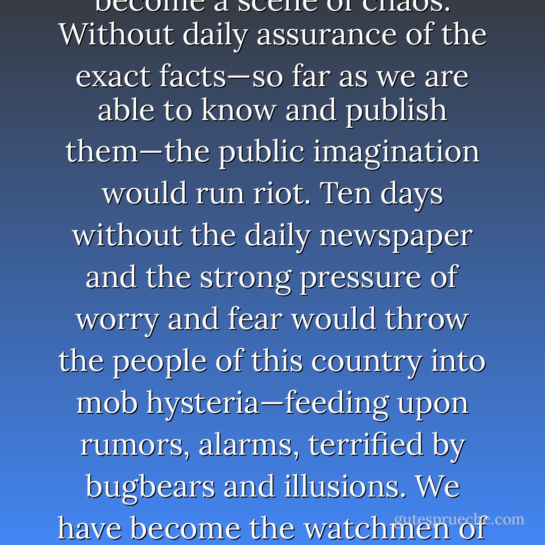 Take away the newspaper—and this country of ours would become a scene of chaos. Without daily assurance of the exact facts—so far as we are able to know and publish them—the public imagination would run riot. Ten days without the daily newspaper and the strong pressure of worry and fear would throw the people of this country into mob hysteria—feeding upon rumors, alarms, terrified by bugbears and illusions. We have become the watchmen of the night and of a troubled day. . . . - Harry  Chandler