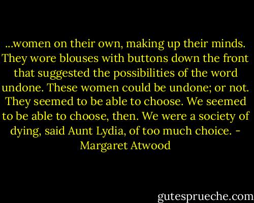 ...women on their own, making up their minds. They wore blouses with buttons down the front that suggested the possibilities of the word undone. These women could be undone; or not. They seemed to be able to choose. We seemed to be able to choose, then. We were a society of dying, said Aunt Lydia, of too much choice. - Margaret Atwood