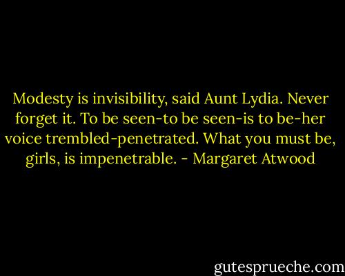 Modesty is invisibility, said Aunt Lydia. Never forget it. To be seen-to be seen-is to be-her voice trembled-penetrated. What you must be, girls, is impenetrable. - Margaret Atwood