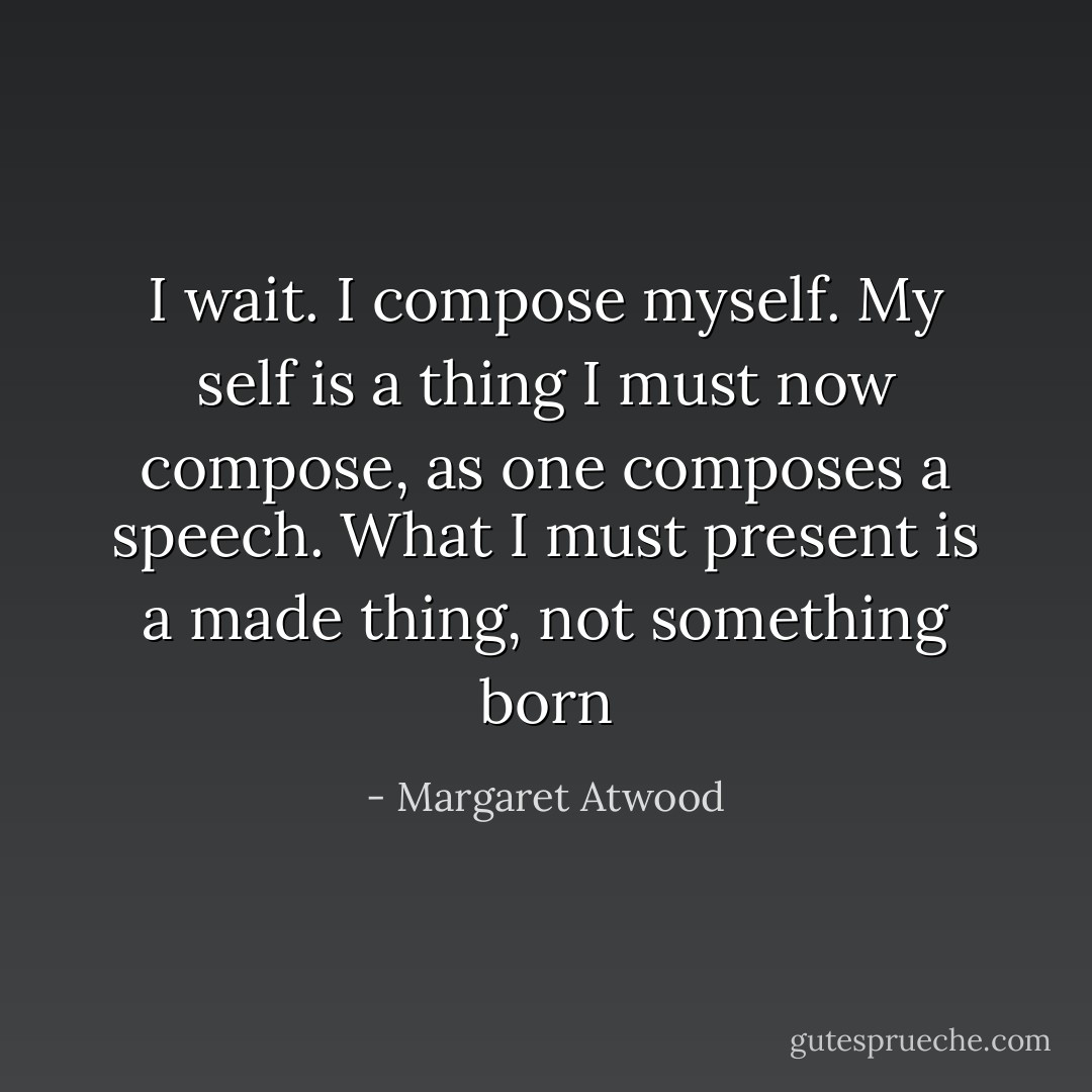 I wait. I compose myself. My self is a thing I must now compose, as one composes a speech. What I must present is a made thing, not something born - Margaret Atwood