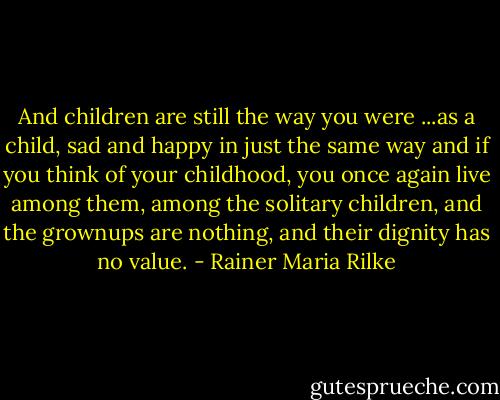 And children are still the way you were ...as a child, sad and happy in just the same way and if you think of your childhood, you once again live among them, among the solitary children, and the grownups are nothing, and their dignity has no value. - Rainer Maria Rilke