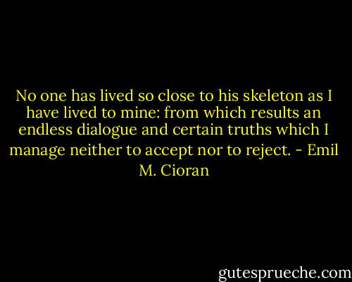 No one has lived so close to his skeleton as I have lived to mine: from which results an endless dialogue and certain truths which I manage neither to accept nor to reject. - Emil M. Cioran
