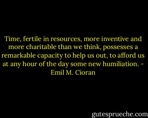 Time, fertile in resources, more inventive and more charitable than we think, possesses a remarkable capacity to help us out, to afford us at any hour of the day some new humiliation. - Emil M. Cioran