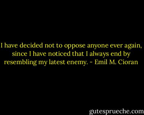 I have decided not to oppose anyone ever again, since I have noticed that I always end by resembling my latest enemy. - Emil M. Cioran
