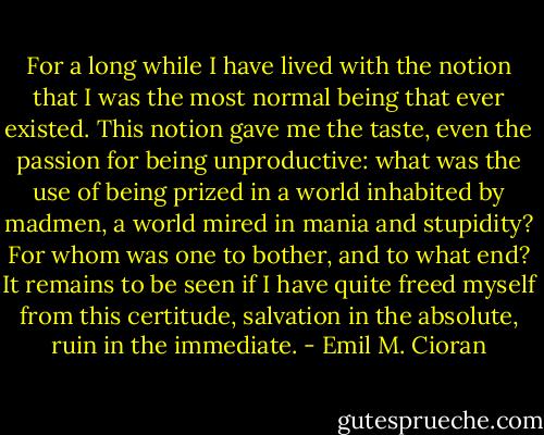 For a long while I have lived with the notion that I was the most normal being that ever existed. This notion gave me the taste, even the passion for being unproductive: what was the use of being prized in a world inhabited by madmen, a world mired in mania and stupidity? For whom was one to bother, and to what end? It remains to be seen if I have quite freed myself from this certitude, salvation in the absolute, ruin in the immediate. - Emil M. Cioran