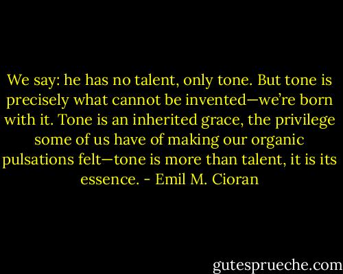 We say: he has no talent, only tone. But tone is precisely what cannot be invented—we’re born with it. Tone is an inherited grace, the privilege some of us have of making our organic pulsations felt—tone is more than talent, it is its essence. - Emil M. Cioran