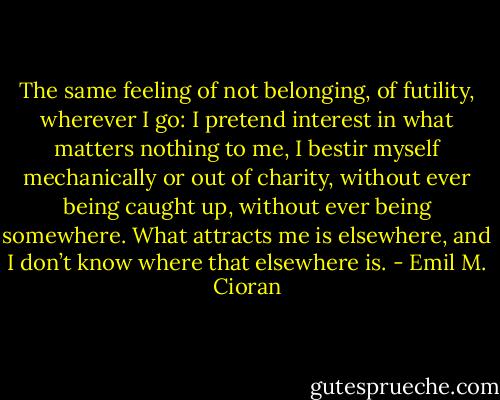 The same feeling of not belonging, of futility, wherever I go: I pretend interest in what matters nothing to me, I bestir myself mechanically or out of charity, without ever being caught up, without ever being somewhere. What attracts me is elsewhere, and I don’t know where that elsewhere is. - Emil M. Cioran