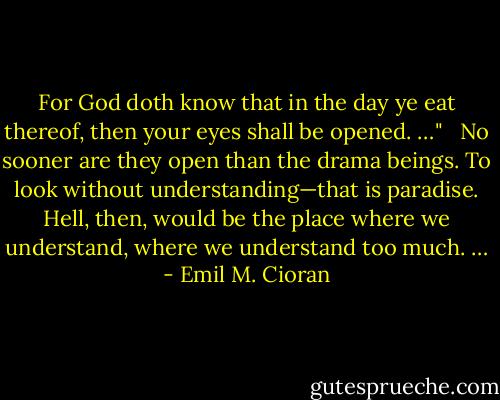 For God doth know that in the day ye eat thereof, then your eyes shall be opened. …"<br /><br /> No sooner are they open than the drama beings. To look without understanding—that is paradise. Hell, then, would be the place where we understand, where we understand too much. … - Emil M. Cioran