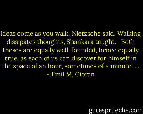 Ideas come as you walk, Nietzsche said. Walking dissipates thoughts, Shankara taught.<br /><br /> Both theses are equally well-founded, hence equally true, as each of us can discover for himself in the space of an hour, sometimes of a minute. … - Emil M. Cioran