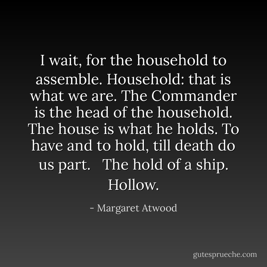 I wait, for the household to assemble. Household: that is what we are. The Commander is the head of the household. The house is what he holds. To have and to hold, till death do us part.<br /> <br />The hold of a ship. Hollow. - Margaret Atwood
