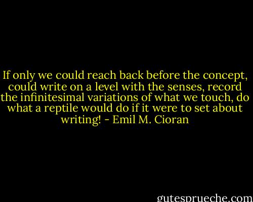 If only we could reach back before the concept, could write on a level with the senses, record the infinitesimal variations of what we touch, do what a reptile would do if it were to set about writing! - Emil M. Cioran