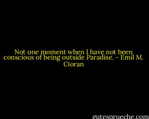 Not one moment when I have not been conscious of being outside Paradise. - Emil M. Cioran