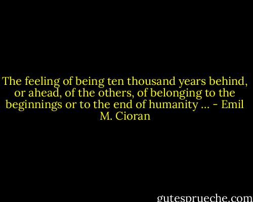 The feeling of being ten thousand years behind, or ahead, of the others, of belonging to the beginnings or to the end of humanity … - Emil M. Cioran