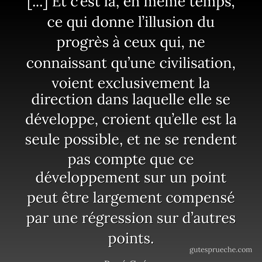 [...] Et c’est là, en même temps, ce qui donne l’illusion du progrès à ceux qui, ne connaissant qu’une civilisation, voient exclusivement la direction dans laquelle elle se développe, croient qu’elle est la seule possible, et ne se rendent pas compte que ce développement sur un point peut être largement compensé par une régression sur d’autres points. - René Guénon