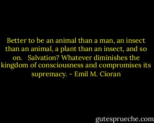 Better to be an animal than a man, an insect than an animal, a plant than an insect, and so on.<br /><br /> Salvation? Whatever diminishes the kingdom of consciousness and compromises its supremacy. - Emil M. Cioran