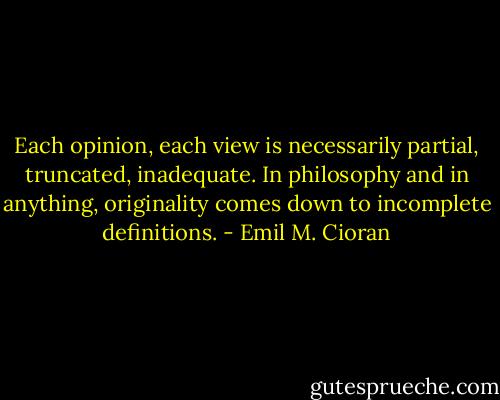 Each opinion, each view is necessarily partial, truncated, inadequate. In philosophy and in anything, originality comes down to incomplete definitions. - Emil M. Cioran