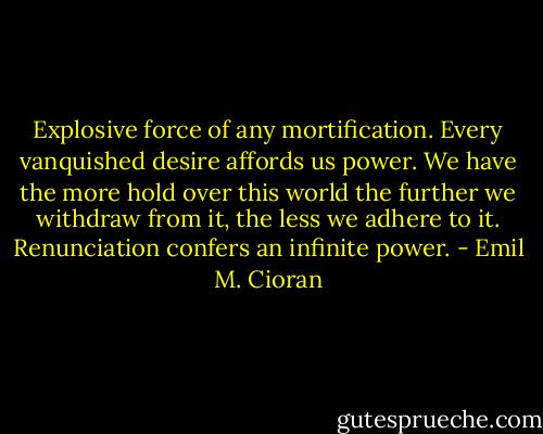 Explosive force of any mortification. Every vanquished desire affords us power. We have the more hold over this world the further we withdraw from it, the less we adhere to it. Renunciation confers an infinite power. - Emil M. Cioran
