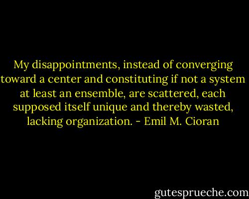 My disappointments, instead of converging toward a center and constituting if not a system at least an ensemble, are scattered, each supposed itself unique and thereby wasted, lacking organization. - Emil M. Cioran