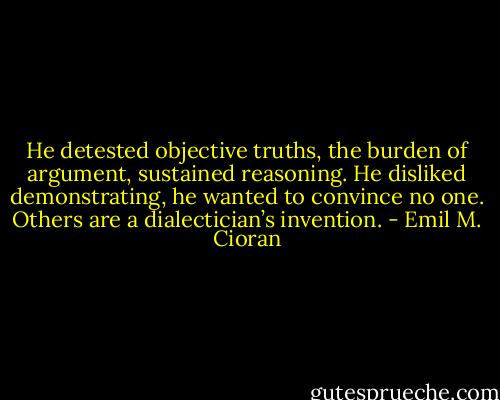He detested objective truths, the burden of argument, sustained reasoning. He disliked demonstrating, he wanted to convince no one. Others are a dialectician’s invention. - Emil M. Cioran