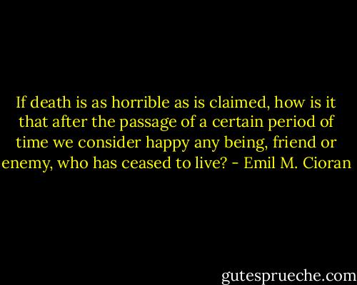 If death is as horrible as is claimed, how is it that after the passage of a certain period of time we consider happy any being, friend or enemy, who has ceased to live? - Emil M. Cioran