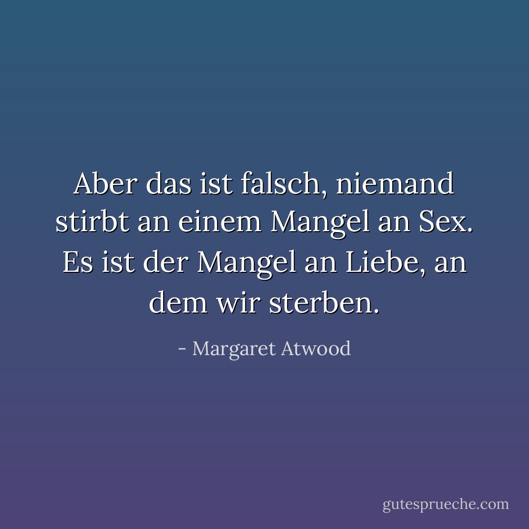 Aber das ist falsch, niemand stirbt an einem Mangel an Sex. Es ist der Mangel an Liebe, an dem wir sterben. - Margaret Atwood<