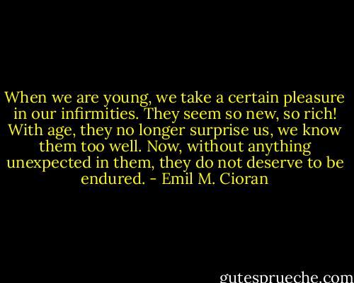 When we are young, we take a certain pleasure in our infirmities. They seem so new, so rich! With age, they no longer surprise us, we know them too well. Now, without anything unexpected in them, they do not deserve to be endured. - Emil M. Cioran
