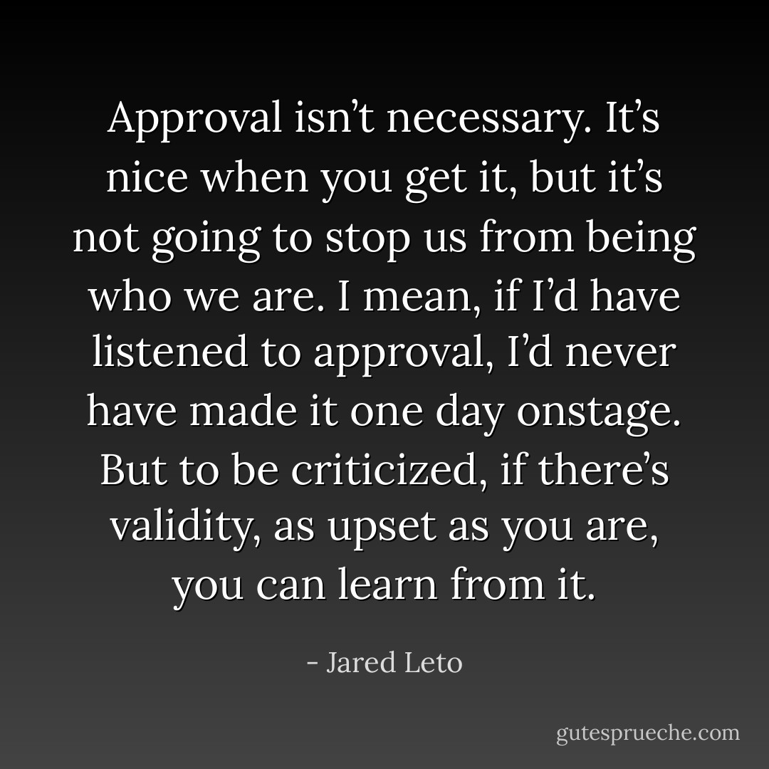 Approval isn’t necessary. It’s nice when you get it, but it’s not going to stop us from being who we are. I mean, if I’d have listened to approval, I’d never have made it one day onstage. But to be criticized, if there’s validity, as upset as you are, you can learn from it. - Jared Leto