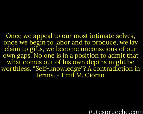 Once we appeal to our most intimate selves, once we begin to labor and to produce, we lay claim to gifts, we become unconscious of our own gaps. No one is in a position to admit that what comes out of his own depths might be worthless. “Self-knowledge"? A contradiction in terms. - Emil M. Cioran